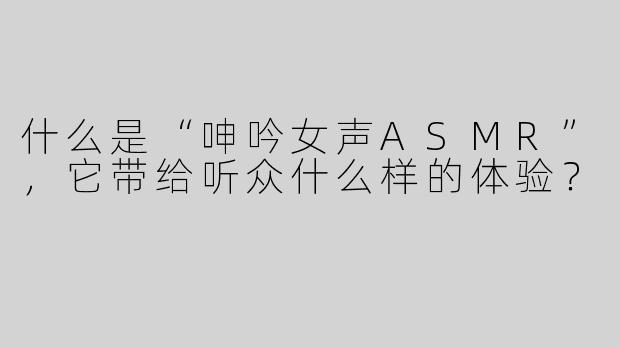 什么是“呻吟女声ASMR”，它带给听众什么样的体验？