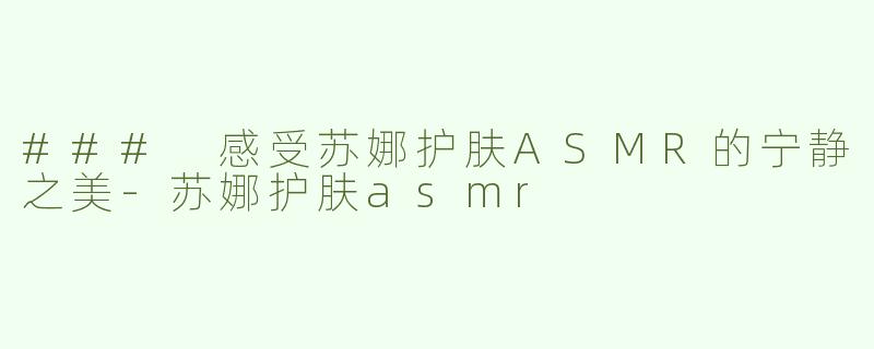 ### 感受苏娜护肤ASMR的宁静之美-苏娜护肤asmr