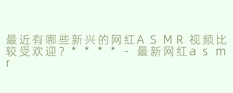 最近有哪些新兴的网红ASMR视频比较受欢迎？****