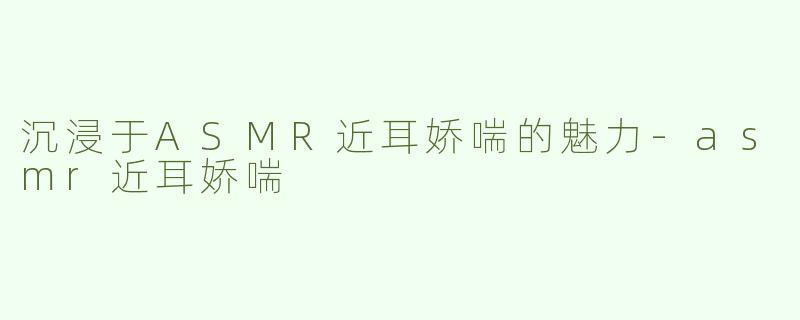 沉浸于ASMR近耳娇喘的魅力-asmr近耳娇喘