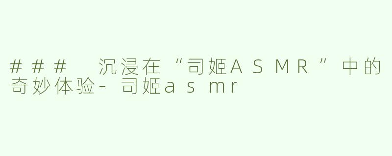 ### 沉浸在“司姬ASMR”中的奇妙体验-司姬asmr