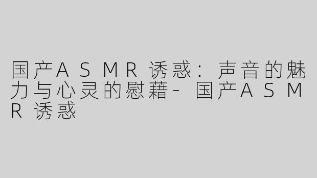 国产ASMR诱惑：声音的魅力与心灵的慰藉-国产ASMR诱惑