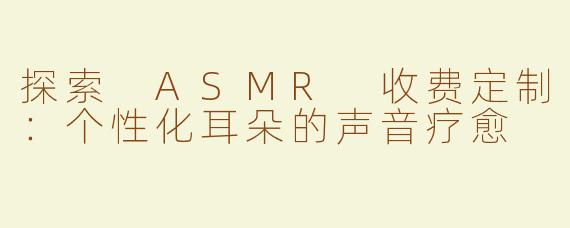 探索 ASMR 收费定制：个性化耳朵的声音疗愈
