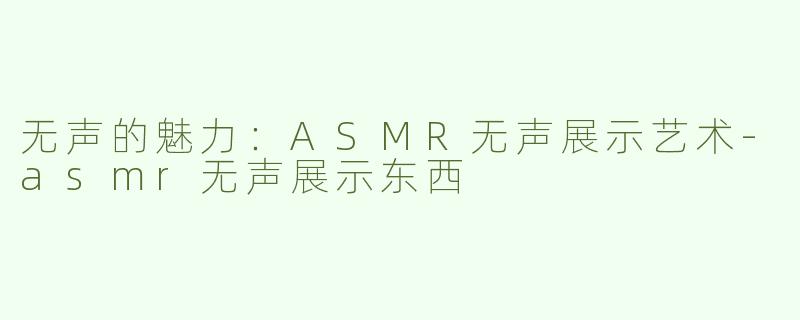 无声的魅力：ASMR无声展示艺术-asmr无声展示东西