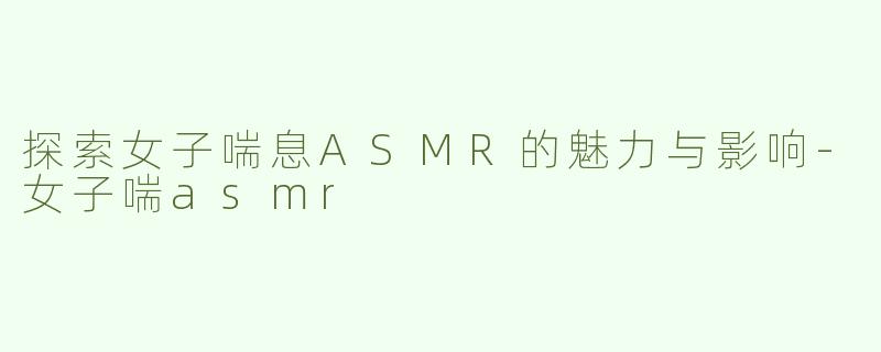 探索女子喘息ASMR的魅力与影响-女子喘asmr