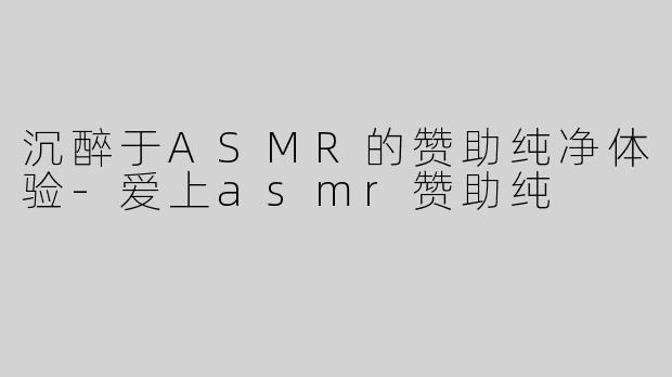 沉醉于ASMR的赞助纯净体验-爱上asmr赞助纯