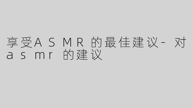 享受ASMR的最佳建议-对asmr的建议