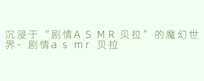 沉浸于“剧情ASMR贝拉”的魔幻世界-剧情asmr贝拉