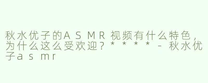 秋水优子的ASMR视频有什么特色，为什么这么受欢迎？****