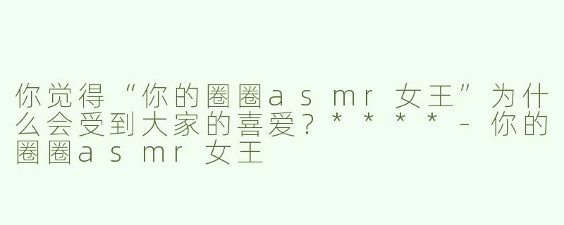 你觉得“你的圈圈asmr女王”为什么会受到大家的喜爱？****
