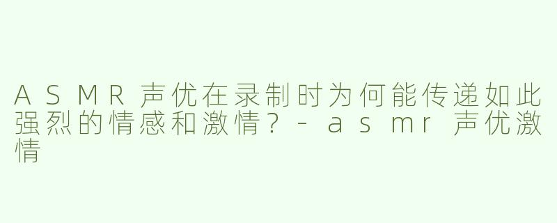 ASMR声优在录制时为何能传递如此强烈的情感和激情？-asmr声优激情