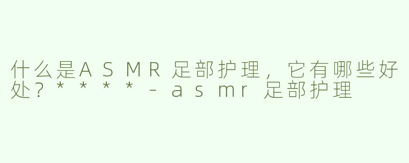 什么是ASMR足部护理，它有哪些好处？****