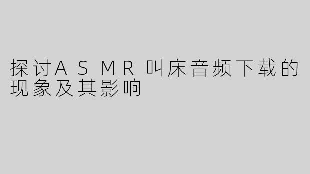 探讨ASMR叫床音频下载的现象及其影响