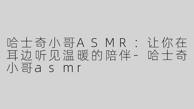 哈士奇小哥ASMR：让你在耳边听见温暖的陪伴-哈士奇小哥asmr