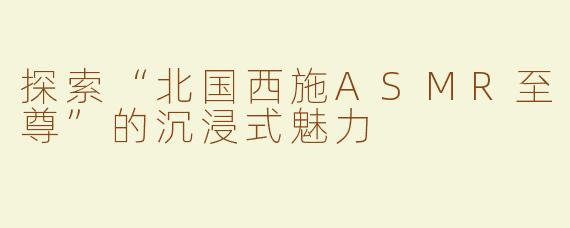 探索“北国西施ASMR至尊”的沉浸式魅力