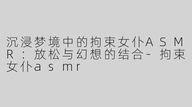 沉浸梦境中的拘束女仆ASMR：放松与幻想的结合-拘束女仆asmr