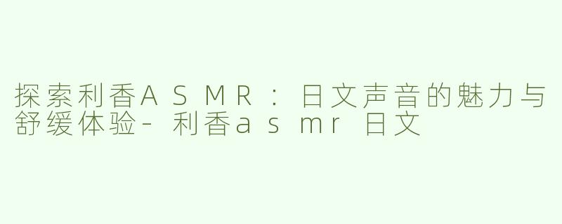 探索利香ASMR：日文声音的魅力与舒缓体验-利香asmr日文
