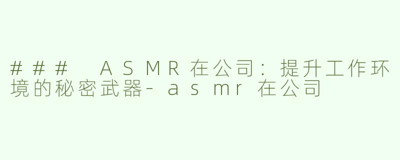 ### ASMR在公司：提升工作环境的秘密武器-asmr在公司