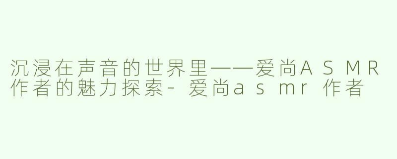 沉浸在声音的世界里——爱尚ASMR作者的魅力探索
