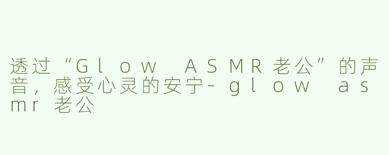 透过“Glow ASMR老公”的声音，感受心灵的安宁-glow asmr老公