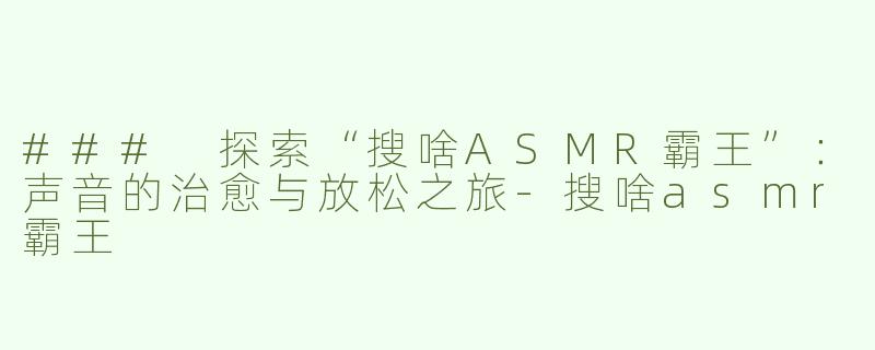 ### 探索“搜啥ASMR霸王”：声音的治愈与放松之旅-搜啥asmr霸王