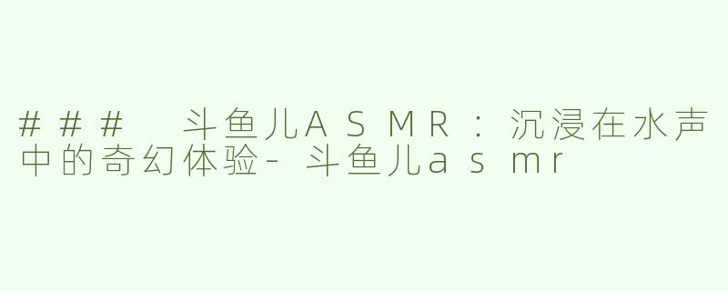 ### 斗鱼儿ASMR：沉浸在水声中的奇幻体验-斗鱼儿asmr