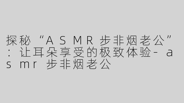 探秘“ASMR步非烟老公”：让耳朵享受的极致体验-asmr步非烟老公