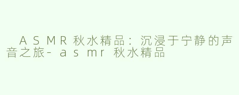  ASMR秋水精品：沉浸于宁静的声音之旅-asmr秋水精品