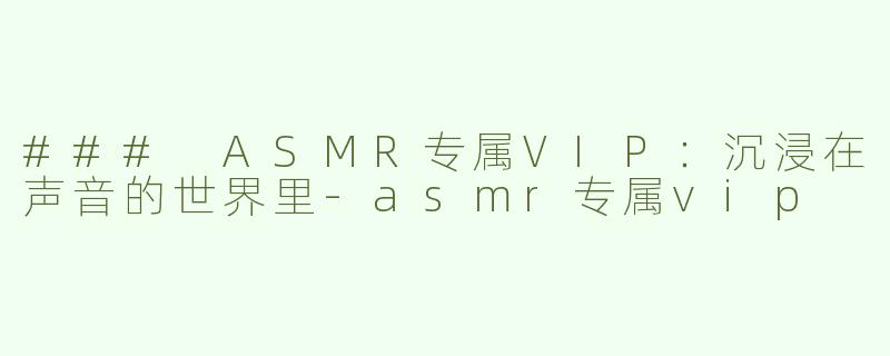 ### ASMR专属VIP：沉浸在声音的世界里-asmr专属vip