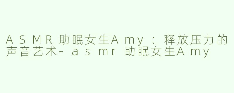 ASMR助眠女生Amy：释放压力的声音艺术-asmr助眠女生Amy