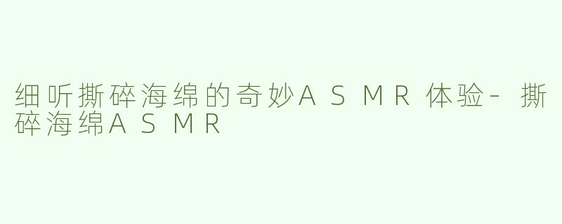 细听撕碎海绵的奇妙ASMR体验-撕碎海绵ASMR