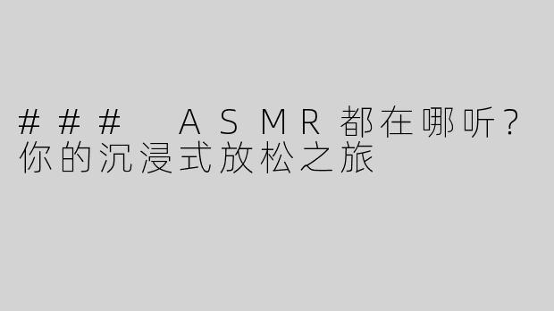 ### ASMR都在哪听？你的沉浸式放松之旅