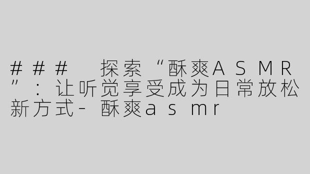 ### 探索“酥爽ASMR”：让听觉享受成为日常放松新方式-酥爽asmr