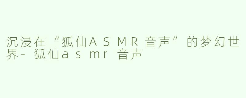 沉浸在“狐仙ASMR音声”的梦幻世界-狐仙asmr音声
