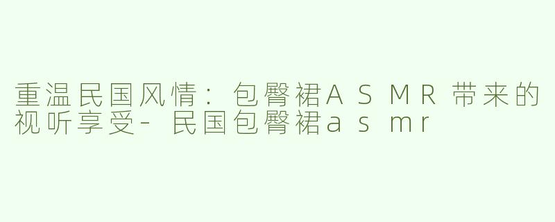 重温民国风情：包臀裙ASMR带来的视听享受-民国包臀裙asmr
