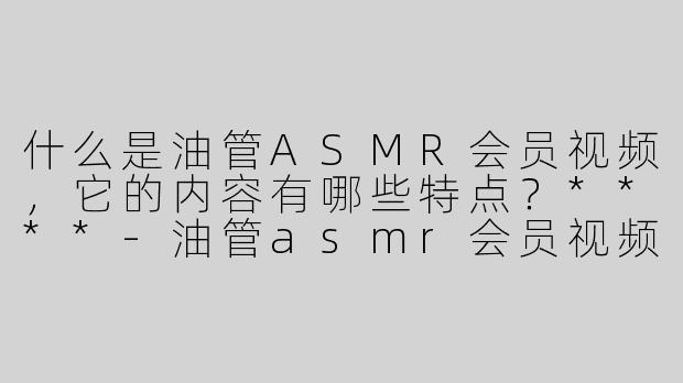 什么是油管ASMR会员视频，它的内容有哪些特点？****