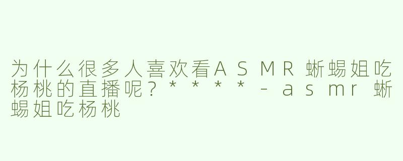 为什么很多人喜欢看ASMR蜥蜴姐吃杨桃的直播呢？****