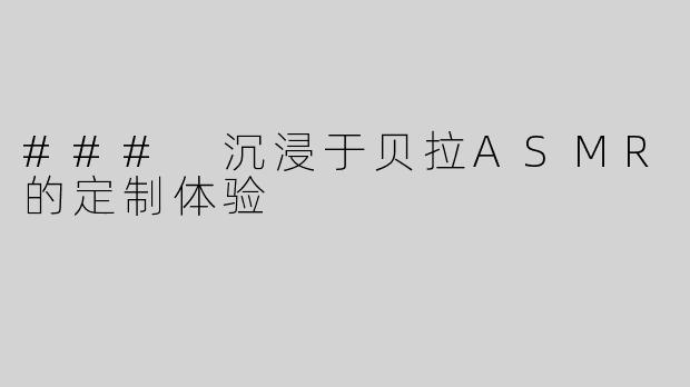 ### 沉浸于贝拉ASMR的定制体验