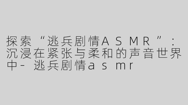 探索“逃兵剧情ASMR”：沉浸在紧张与柔和的声音世界中-逃兵剧情asmr