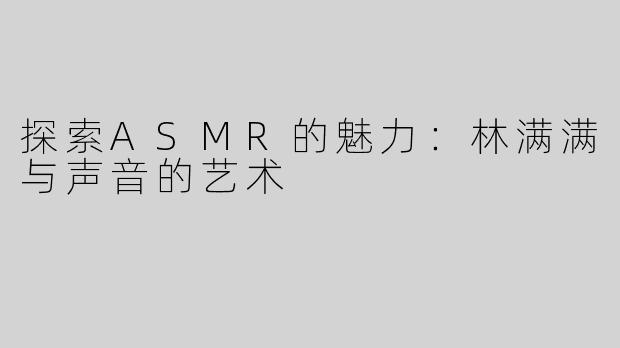 探索ASMR的魅力：林满满与声音的艺术