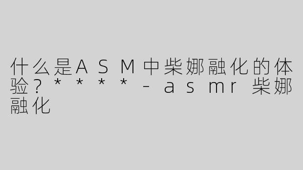 什么是ASM中柴娜融化的体验？****-asmr柴娜融化