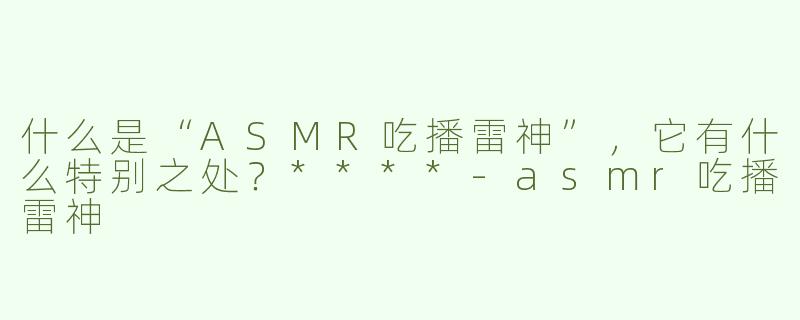 什么是“ASMR吃播雷神”，它有什么特别之处？****