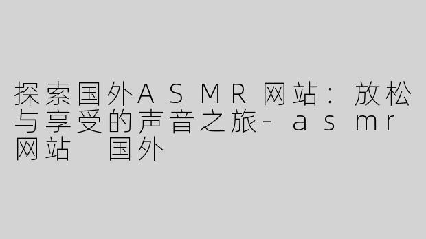 探索国外ASMR网站：放松与享受的声音之旅-asmr网站 国外