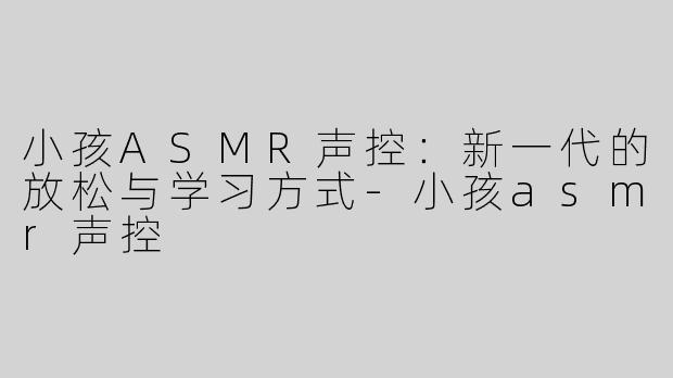 小孩ASMR声控：新一代的放松与学习方式-小孩asmr声控
