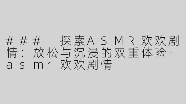 ### 探索ASMR欢欢剧情：放松与沉浸的双重体验-asmr欢欢剧情