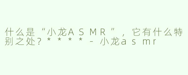 什么是“小龙ASMR”，它有什么特别之处？****