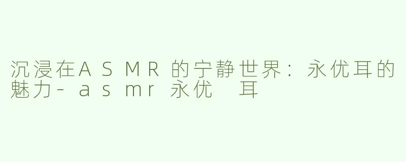沉浸在ASMR的宁静世界：永优耳的魅力-asmr永优 耳