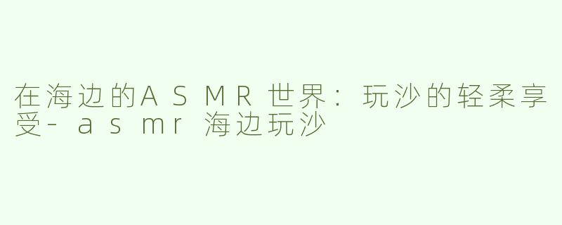 在海边的ASMR世界：玩沙的轻柔享受-asmr海边玩沙