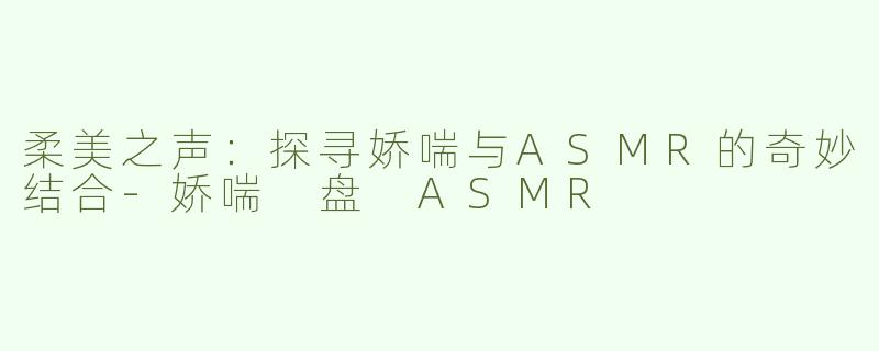 柔美之声：探寻娇喘与ASMR的奇妙结合-娇喘 盘 ASMR
