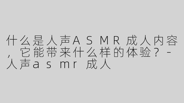 什么是人声ASMR成人内容，它能带来什么样的体验？-人声asmr成人